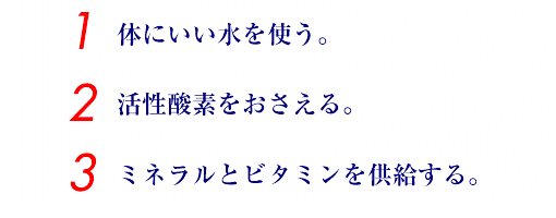 1.体にいい水を使う。　2.活性酸素をおさえる。　3.ミネラルとビタミンを供給する。